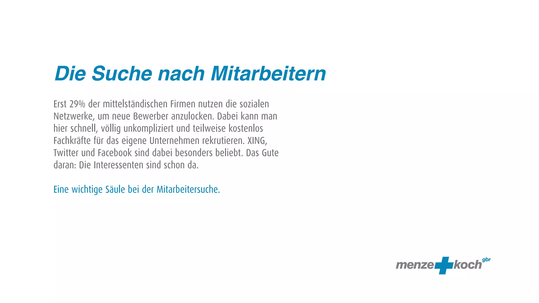 Die Suche nach Mitarbeitern
Erst 29% der mittelständischen Firmen nutzen die sozialen
Netzwerke, um neue Bewerber anzulocken. Dabei kann man
hier schnell, völlig unkompliziert und teilweise kostenlos
Fachkräfte für das eigene Unternehmen rekrutieren. XING,
Twitter und Facebook sind dabei besonders beliebt. Das Gute
daran: Die Interessenten sind schon da.

Eine wichtige Säule bei der Mitarbeitersuche.
 