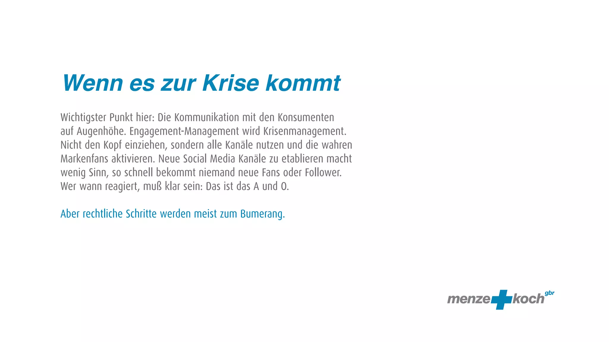 Wenn es zur Krise kommt
Wichtigster Punkt hier: Die Kommunikation mit den Konsumenten
auf Augenhöhe. Engagement-Management wird Krisenmanagement.
Nicht den Kopf einziehen, sondern alle Kanäle nutzen und die wahren
Markenfans aktivieren. Neue Social Media Kanäle zu etablieren macht
wenig Sinn, so schnell bekommt niemand neue Fans oder Follower.
Wer wann reagiert, muß klar sein: Das ist das A und O.

Aber rechtliche Schritte werden meist zum Bumerang.
 