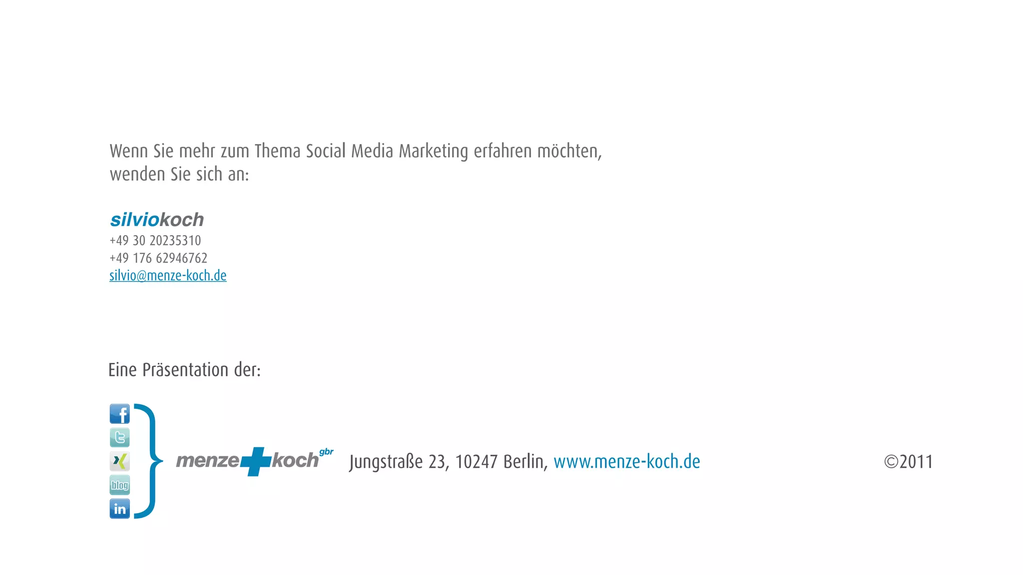 Wenn Sie mehr zum Thema Social Media Marketing erfahren möchten,
wenden Sie sich an:

silviokoch
+49 30 20235310
+49 176 62946762
silvio@menze-koch.de




Eine Präsentation der:



                               Jungstraße 23, 10247 Berlin, www.menze-koch.de   ©2011
 