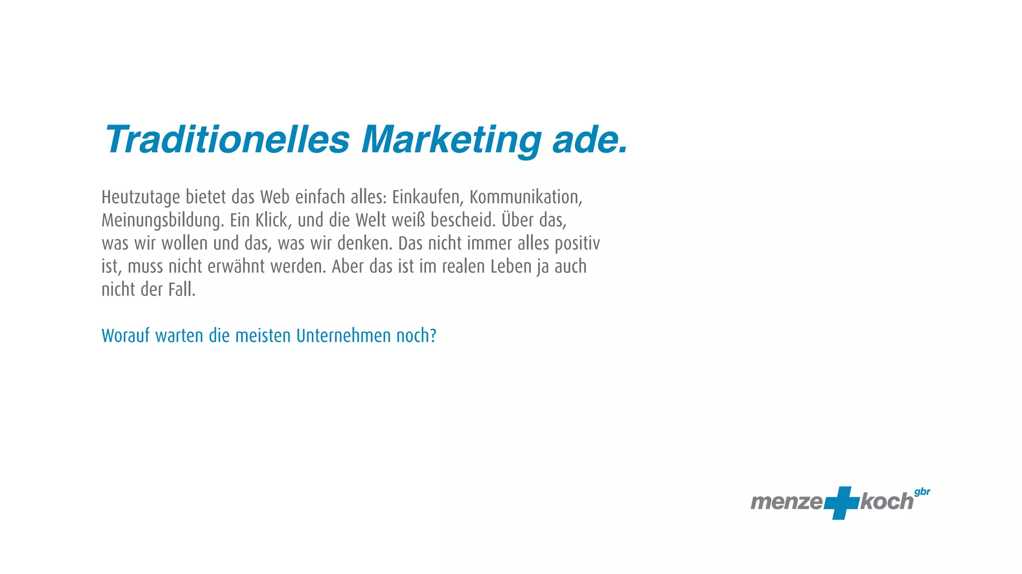 Traditionelles Marketing ade.
Heutzutage bietet das Web einfach alles: Einkaufen, Kommunikation,
Meinungsbildung. Ein Klick, und die Welt weiß bescheid. Über das,
was wir wollen und das, was wir denken. Das nicht immer alles positiv
ist, muss nicht erwähnt werden. Aber das ist im realen Leben ja auch
nicht der Fall.

Worauf warten die meisten Unternehmen noch?
 