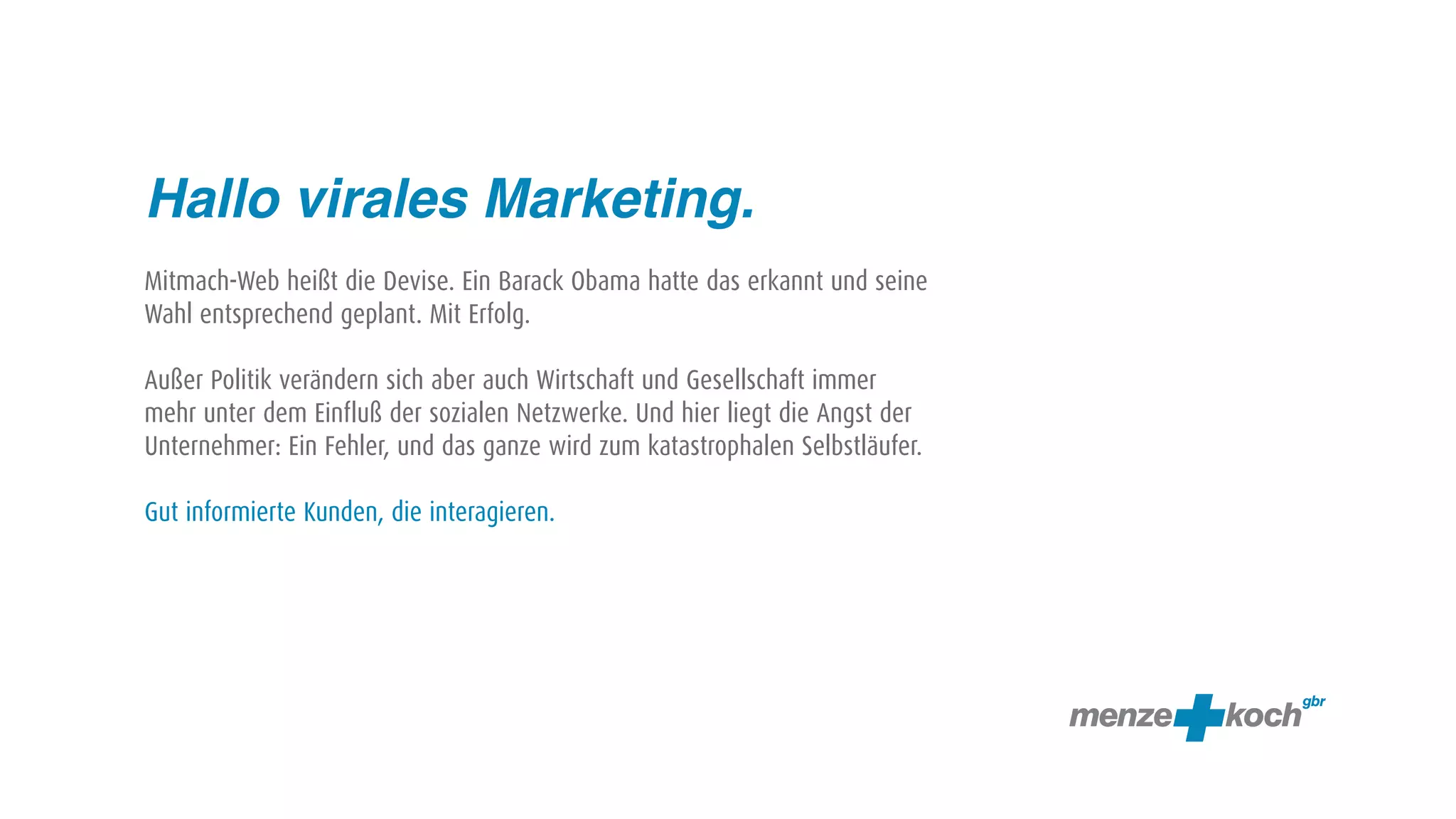Hallo virales Marketing.
Mitmach-Web heißt die Devise. Ein Barack Obama hatte das erkannt und seine
Wahl entsprechend geplant. Mit Erfolg.

Außer Politik verändern sich aber auch Wirtschaft und Gesellschaft immer
mehr unter dem Einfluß der sozialen Netzwerke. Und hier liegt die Angst der
Unternehmer: Ein Fehler, und das ganze wird zum katastrophalen Selbstläufer.

Gut informierte Kunden, die interagieren.
 