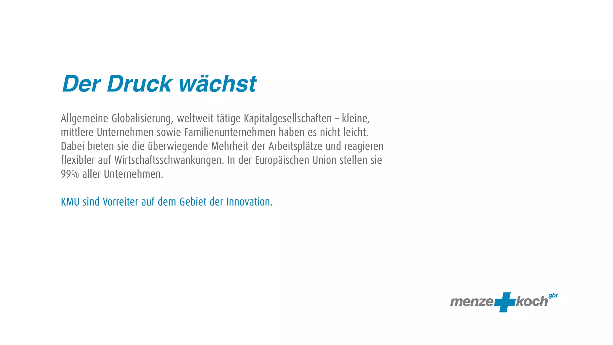 Der Druck wächst
Allgemeine Globalisierung, weltweit tätige Kapitalgesellschaften – kleine,
mittlere Unternehmen sowie Familienunternehmen haben es nicht leicht.
Dabei bieten sie die überwiegende Mehrheit der Arbeitsplätze und reagieren
flexibler auf Wirtschaftsschwankungen. In der Europäischen Union stellen sie
99% aller Unternehmen.

KMU sind Vorreiter auf dem Gebiet der Innovation.
 