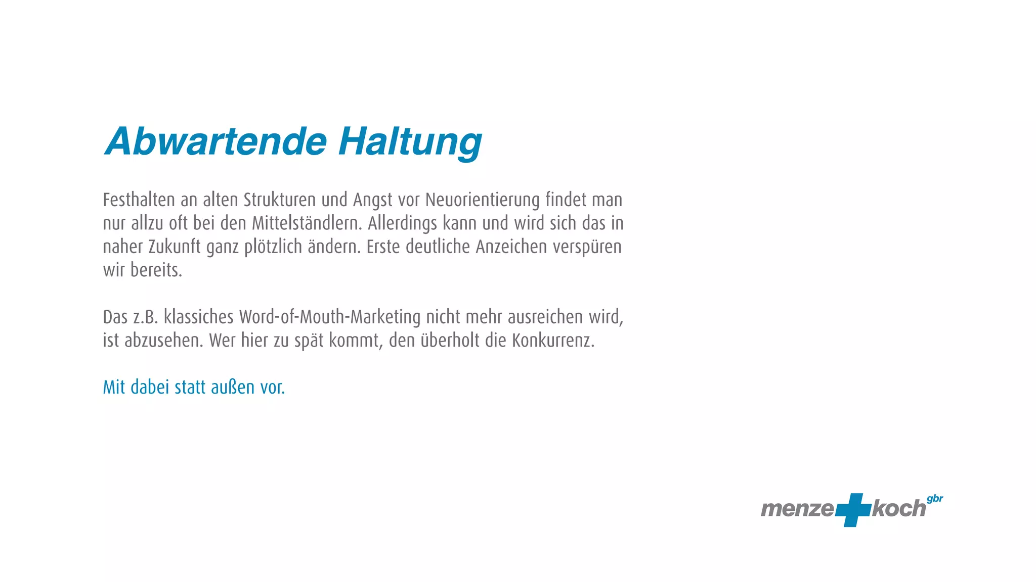 Abwartende Haltung
Festhalten an alten Strukturen und Angst vor Neuorientierung findet man
nur allzu oft bei den Mittelständlern. Allerdings kann und wird sich das in
naher Zukunft ganz plötzlich ändern. Erste deutliche Anzeichen verspüren
wir bereits.

Das z.B. klassiches Word-of-Mouth-Marketing nicht mehr ausreichen wird,
ist abzusehen. Wer hier zu spät kommt, den überholt die Konkurrenz.

Mit dabei statt außen vor.
 