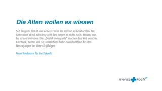 Die Alten wollen es wissen
Seit längerer Zeit ist ein weiterer Trend im Internet zu beobachten: Die
Generation ab 60 aufwärts steht den Jungen in nichts nach. Wissen, was
los ist und mitreden: Die „Digital Immigrants“ machen das Web unsicher.
Facebook, Twitter und Co. verzeichnen hohe Zuwachszahlen bei den
Neuzugängen der über 60-jährigen.

Neue Tendenzen für die Zukunft.
 