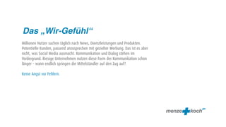 Das „Wir-Gefühl“
Millionen Nutzer suchen täglich nach News, Dienstleistungen und Produkten.
Potentielle Kunden, passend anzusprechen mit gezielter Werbung. Das ist es aber
nicht, was Social Media ausmacht. Kommunikation und Dialog stehen im
Vordergrund. Riesige Unternehmen nutzen diese Form der Kommunikation schon
länger – wann endlich springen die Mittelständler auf den Zug auf?

Keine Angst vor Fehlern.
 