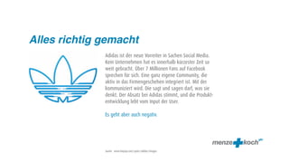 Alles richtig gemacht
              Adidas ist der neue Vorreiter in Sachen Social Media.
              Kein Unternehmen hat es innerhalb kürzester Zeit so
              weit gebracht. Über 7 Millionen Fans auf Facebook
              sprechen für sich. Eine ganz eigene Community, die
              aktiv in das Firmengeschehen integriert ist. Mit der
              kommuniziert wird. Die sagt und sagen darf, was sie
              denkt. Der Absatz bei Adidas stimmt, und die Produkt-
              entwicklung lebt vom Input der User.

              Es geht aber auch negativ.




              Quelle: www.fanpop.com/spots/adidas/images
 