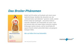 Das Broiler-Phänomen
         Henkel und Pril suchten auf Facebook nach einem neuen
         Spülmittel-Design. Nachdem klar abzusehen war, das
         „Schmeckt lecker nach Hähnchen“ gewinnen würde, änderte
         Henkel einfach die Spielregeln – zum Unmut mehrerer
         Tausender Teilnehmer. Die Protestwelle war enorm. Auch
         die Deutsche Bahn und andere haben inzwischen negative
         Erfahrungen machen müssen, weil sie Social Media als
         eigenen Bereich einfach unterschätzt haben und geeignete
         Strategien fehlen.

         Aber aus Fehlern lernt man bekanntlich.




          Quelle: malte-germany.de/tag/hahnchen/
 