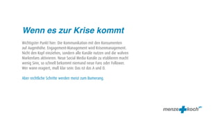 Wenn es zur Krise kommt
Wichtigster Punkt hier: Die Kommunikation mit den Konsumenten
auf Augenhöhe. Engagement-Management wird Krisenmanagement.
Nicht den Kopf einziehen, sondern alle Kanäle nutzen und die wahren
Markenfans aktivieren. Neue Social Media Kanäle zu etablieren macht
wenig Sinn, so schnell bekommt niemand neue Fans oder Follower.
Wer wann reagiert, muß klar sein: Das ist das A und O.

Aber rechtliche Schritte werden meist zum Bumerang.
 