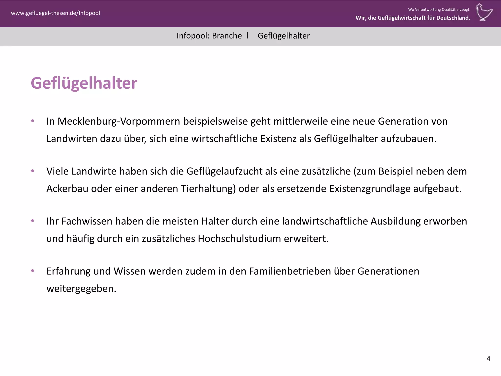 Infopool: Branche l
www.gefluegel-thesen.de/Infopool
Wo Verantwortung Qualität erzeugt.
Wir, die Geflügelwirtschaft für Deutschland.
Geflügelhalter
Geflügelhalter
• In Mecklenburg-Vorpommern beispielsweise geht mittlerweile eine neue Generation von
Landwirten dazu über, sich eine wirtschaftliche Existenz als Geflügelhalter aufzubauen.
• Viele Landwirte haben sich die Geflügelaufzucht als eine zusätzliche (zum Beispiel neben dem
Ackerbau oder einer anderen Tierhaltung) oder als ersetzende Existenzgrundlage aufgebaut.
• Ihr Fachwissen haben die meisten Halter durch eine landwirtschaftliche Ausbildung erworben
und häufig durch ein zusätzliches Hochschulstudium erweitert.
• Erfahrung und Wissen werden zudem in den Familienbetrieben über Generationen
weitergegeben.
4
 