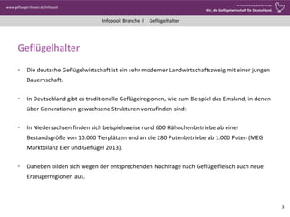 Infopool: Branche l
www.gefluegel-thesen.de/Infopool
Wo Verantwortung Qualität erzeugt.
Wir, die Geflügelwirtschaft für Deutschland.
Geflügelhalter
Geflügelhalter
• Die deutsche Geflügelwirtschaft ist ein sehr moderner Landwirtschaftszweig mit einer jungen
Bauernschaft.
• In Deutschland gibt es traditionelle Geflügelregionen, wie zum Beispiel das Emsland, in denen
über Generationen gewachsene Strukturen vorzufinden sind:
• In Niedersachsen finden sich beispielsweise rund 600 Hähnchenbetriebe ab einer
Bestandsgröße von 10.000 Tierplätzen und an die 280 Putenbetriebe ab 1.000 Puten (MEG
Marktbilanz Eier und Geflügel 2013).
• Daneben bilden sich wegen der entsprechenden Nachfrage nach Geflügelfleisch auch neue
Erzeugerregionen aus.
3
 
