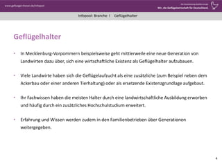 Infopool: Branche l
www.gefluegel-thesen.de/Infopool
Wo Verantwortung Qualität erzeugt.
Wir, die Geflügelwirtschaft für Deutschland.
Geflügelhalter
Geflügelhalter
• In Mecklenburg-Vorpommern beispielsweise geht mittlerweile eine neue Generation von
Landwirten dazu über, sich eine wirtschaftliche Existenz als Geflügelhalter aufzubauen.
• Viele Landwirte haben sich die Geflügelaufzucht als eine zusätzliche (zum Beispiel neben dem
Ackerbau oder einer anderen Tierhaltung) oder als ersetzende Existenzgrundlage aufgebaut.
• Ihr Fachwissen haben die meisten Halter durch eine landwirtschaftliche Ausbildung erworben
und häufig durch ein zusätzliches Hochschulstudium erweitert.
• Erfahrung und Wissen werden zudem in den Familienbetrieben über Generationen
weitergegeben.
4
 