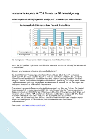 Interessante Aspekte für TGA Einsatz zur Effizienzsteigerung
Wie wichtig sind die Versorgun
Versorgungskosten (Energie, Gas ; Wasser etc.) für einen Betreiber ?

Kostenvergleich Mittelwerte Euro / pa. m2 Bruttofläche
160
140
120
100
80
60
40
20
0
Labor

Schule

Büro

Handel

Wohnen

15,4

Kranken
haus
28,6

Versorgungskosten

32

16,8

10,6

12,3

Nutzungskosten

153

63

160

129

54

85

Bild: Nutzungskosten ( Vollkosten pro m2 und Jahr) im Vergleich zu Kosten für Gas, Wasser, Strom...

„Lohnt“ es sich für einen Eigentümer bzw. Betreiber überhaupt sich mit der Senkung des Verbrauches
überhaupt,
zu beschäftigen?
Schauen wir uns dazu verschiedene Arten von Gebäuden an
schiedene
an!
Die absolut höchsten Versorgungskosten haben Krankenhäuser (28,60 Euro/m²) und Labors
)
(32,00 Euro/m²). Sie liegen ungefähr doppelt so hoch wie bei Schulen und Büros. Da Labore und
n
Krankenhäuser in den sonstigen Kosten sehr hoch sind, fallen die Versorgungskosten nur relativ
wenig ins Gewicht. Entsprechend wenig Priorität hat d eine Optimierung. Mit Energie wird in diesen
da
Liegenschaften sehr großzügig umgegangen. Ein Krankenhaus, mit einer 700 KW Heizung für den
ten
Helikopter-Landeplatz, ist ein konkretes Beispiel dafür.
Eine weitere, interessante Betrachtung ist der Kostenv
chtung
Kostenvergleich von Büro und Wohnen. Der %
%Anteil
Versorgungstechnik zu Nutzungskosten ist ähnlich hoch. Dennoch sind die Versorgungskosten in
utzungskosten
Büros um mehr als ein Drittel höhe als in Wohnungen. Obwohl in Wohnungen eigentlich länger und
höher
intensiver gelebt wird. Der TGA-Anteil an den Baukosten liegt bei Büros zwischen 30-40%. Diese
sten
Investition scheint sich nicht auf die Red
Reduktion der laufenden Kosten auszuwirken.
wirken.
Die Technik hilft bei der Ressourcen -Effizienz scheinbar nicht viel weiter. Oder sind es die hohen
Ansprüche und sorglosen Nutzer von Büros, welche den Unterschied ausmachen
welche
ausmachen?
Was meinen Sie?
Datenquelle : http://www.fm-benchmarking.de/
benchmarking.de/

3

 