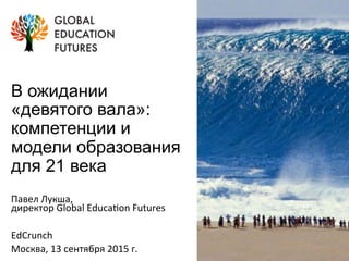 В ожидании
«девятого вала»:
компетенции и
модели образования
для 21 века
Павел	
  Лукша,	
  	
  
директор	
  Global	
  Educa:on	
  Futures	
  
	
  
EdCrunch	
  
Москва,	
  13	
  сентября	
  2015	
  г.	
  
 