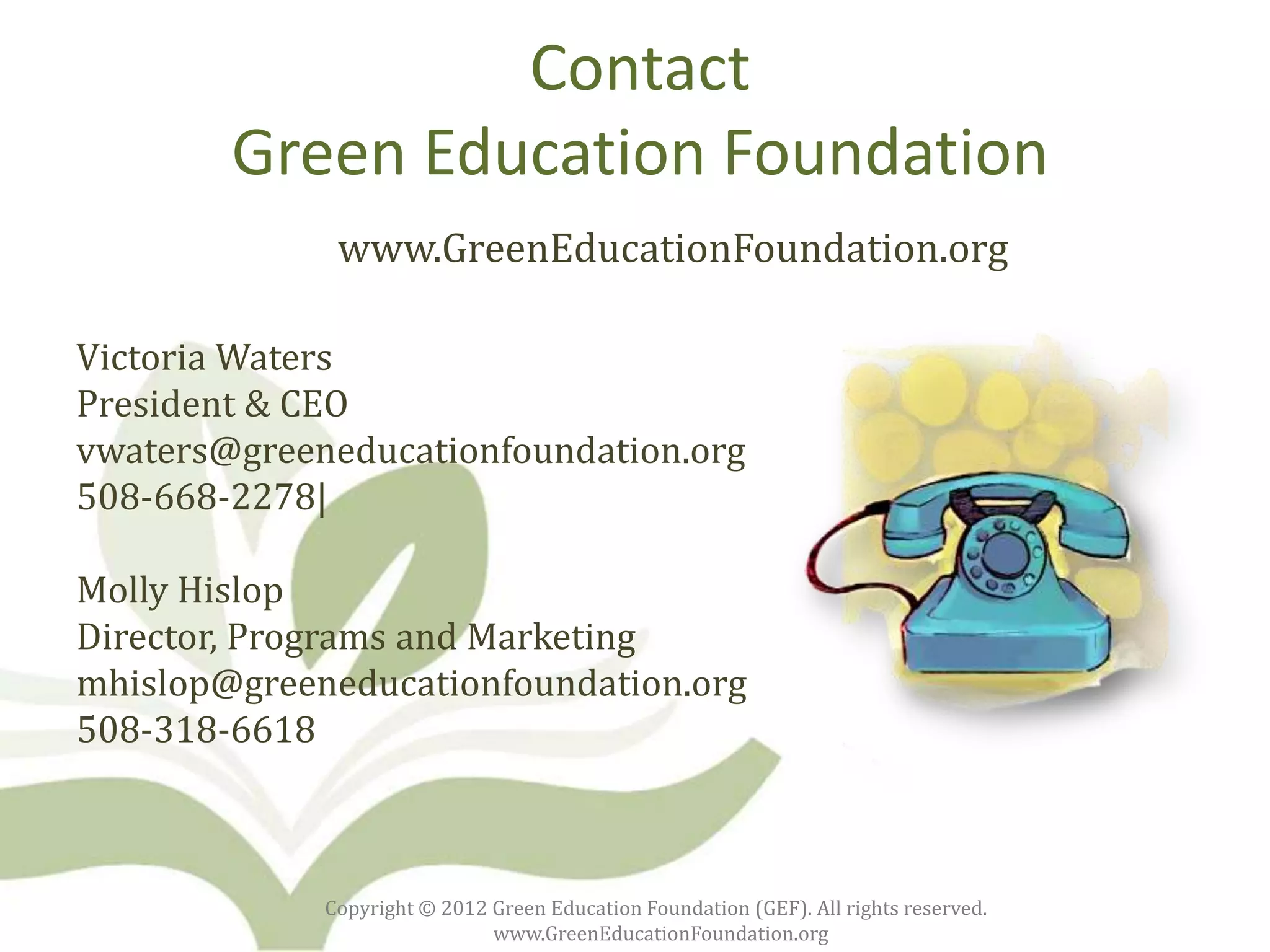 Contact
        Green Education Foundation
              www.GreenEducationFoundation.org

Victoria Waters
President & CEO
vwaters@greeneducationfoundation.org
508-668-2278|

Molly Hislop
Director, Programs and Marketing
mhislop@greeneducationfoundation.org
508-318-6618



             Copyright © 2012 Green Education Foundation (GEF). All rights reserved.
                              www.GreenEducationFoundation.org
 