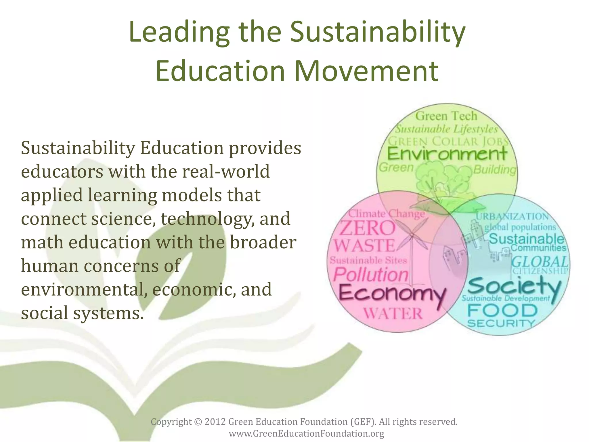 Leading the Sustainability
              Education Movement

Sustainability Education provides
educators with the real-world
applied learning models that
connect science, technology, and
math education with the broader
human concerns of
environmental, economic, and
social systems.




               Copyright © 2012 Green Education Foundation (GEF). All rights reserved.
                                www.GreenEducationFoundation.org
 