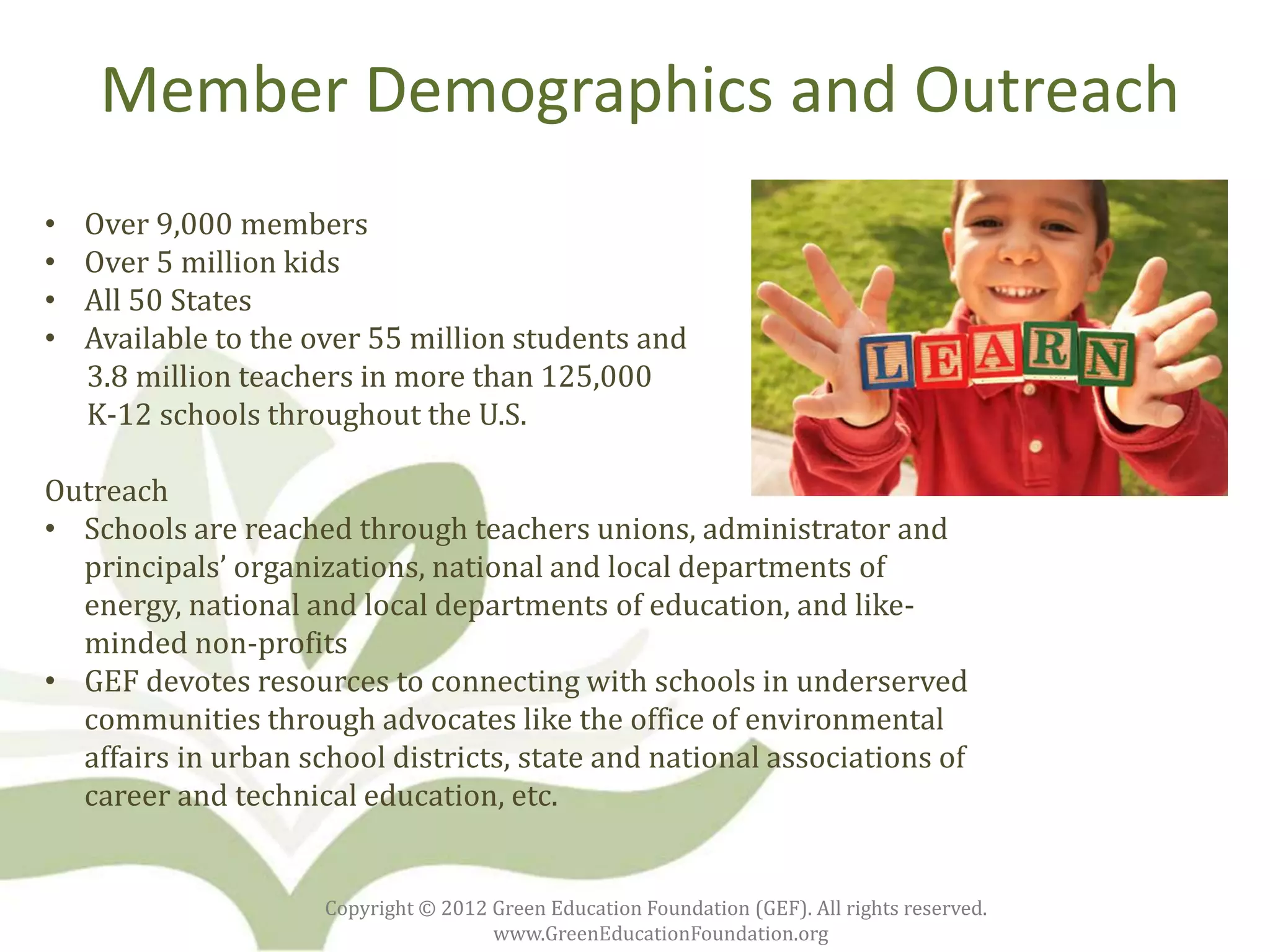Member Demographics and Outreach
•   Over 9,000 members
•   Over 5 million kids
•   All 50 States
•   Available to the over 55 million students and
    3.8 million teachers in more than 125,000
    K-12 schools throughout the U.S.

Outreach
• Schools are reached through teachers unions, administrator and
  principals’ organizations, national and local departments of
  energy, national and local departments of education, and like-
  minded non-profits
• GEF devotes resources to connecting with schools in underserved
  communities through advocates like the office of environmental
  affairs in urban school districts, state and national associations of
  career and technical education, etc.


                     Copyright © 2012 Green Education Foundation (GEF). All rights reserved.
                                      www.GreenEducationFoundation.org
 