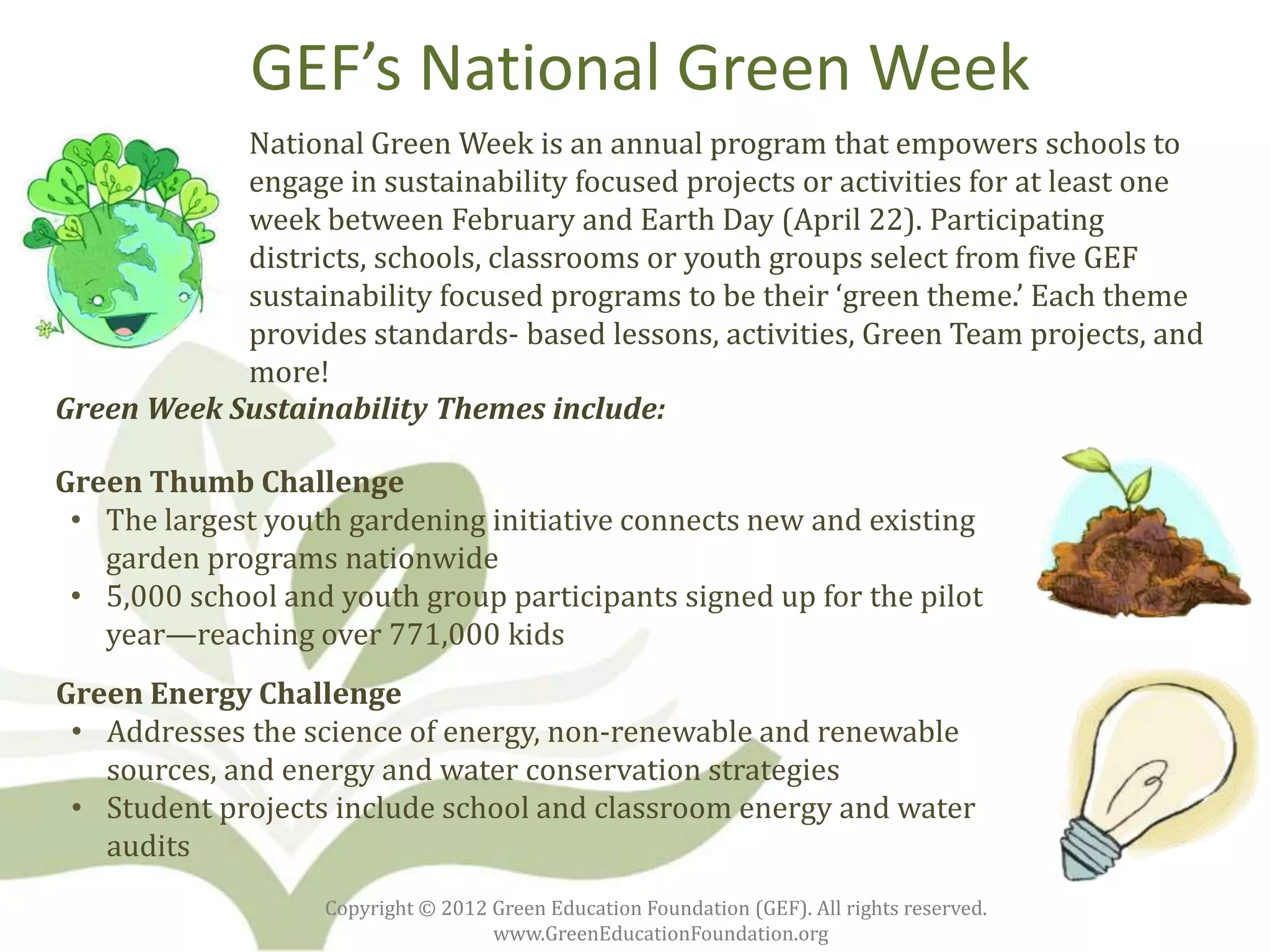 GEF’s National Green Week
            National Green Week is an annual program that empowers schools to
            engage in sustainability focused projects or activities for at least one
            week between February and Earth Day (April 22). Participating
            districts, schools, classrooms or youth groups select from five GEF
            sustainability focused programs to be their ‘green theme.’ Each theme
            provides standards- based lessons, activities, Green Team projects, and
            more!
Green Week Sustainability Themes include:

Green Thumb Challenge
 • The largest youth gardening initiative connects new and existing
   garden programs nationwide
 • 5,000 school and youth group participants signed up for the pilot
   year—reaching over 771,000 kids
Green Energy Challenge
 • Addresses the science of energy, non-renewable and renewable
   sources, and energy and water conservation strategies
 • Student projects include school and classroom energy and water
   audits
                   Copyright © 2012 Green Education Foundation (GEF). All rights reserved.
                                    www.GreenEducationFoundation.org
 