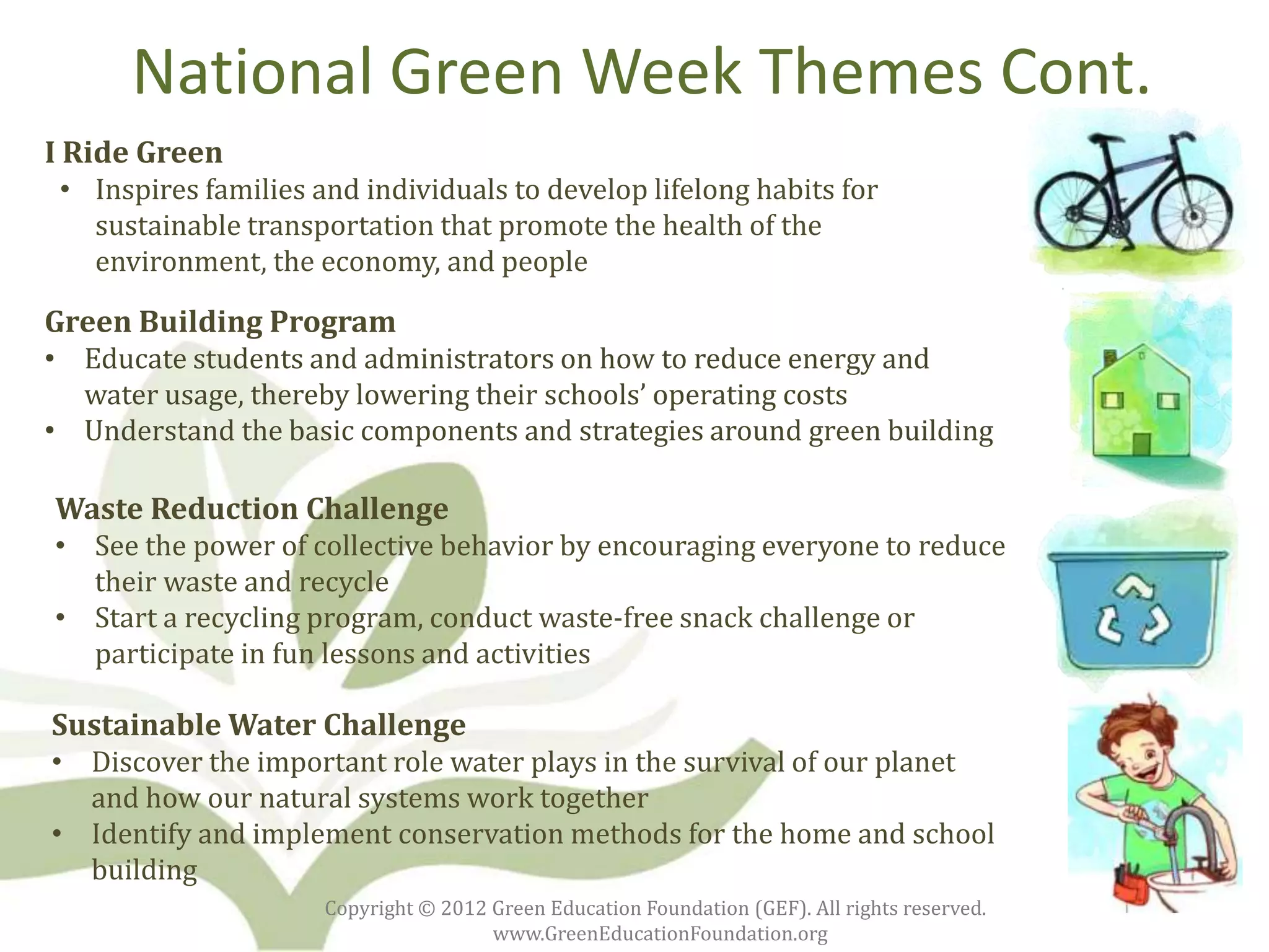 National Green Week Themes Cont.
I Ride Green
 • Inspires families and individuals to develop lifelong habits for
   sustainable transportation that promote the health of the
   environment, the economy, and people

Green Building Program
• Educate students and administrators on how to reduce energy and
  water usage, thereby lowering their schools’ operating costs
• Understand the basic components and strategies around green building

Waste Reduction Challenge
• See the power of collective behavior by encouraging everyone to reduce
  their waste and recycle
• Start a recycling program, conduct waste-free snack challenge or
  participate in fun lessons and activities

Sustainable Water Challenge
• Discover the important role water plays in the survival of our planet
  and how our natural systems work together
• Identify and implement conservation methods for the home and school
  building
                      Copyright © 2012 Green Education Foundation (GEF). All rights reserved.
                                       www.GreenEducationFoundation.org
 
