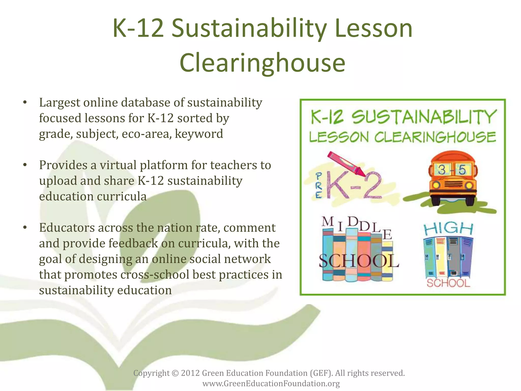 K-12 Sustainability Lesson
                      Clearinghouse
• Largest online database of sustainability
  focused lessons for K-12 sorted by
  grade, subject, eco-area, keyword

• Provides a virtual platform for teachers to
  upload and share K-12 sustainability
  education curricula

• Educators across the nation rate, comment
  and provide feedback on curricula, with the
  goal of designing an online social network
  that promotes cross-school best practices in
  sustainability education




                    Copyright © 2012 Green Education Foundation (GEF). All rights reserved.
                                     www.GreenEducationFoundation.org
 