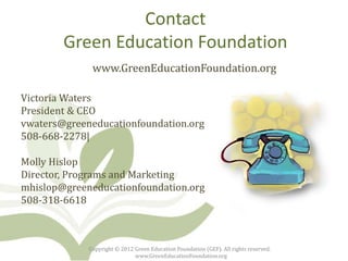 Contact
        Green Education Foundation
              www.GreenEducationFoundation.org

Victoria Waters
President & CEO
vwaters@greeneducationfoundation.org
508-668-2278|

Molly Hislop
Director, Programs and Marketing
mhislop@greeneducationfoundation.org
508-318-6618



             Copyright © 2012 Green Education Foundation (GEF). All rights reserved.
                              www.GreenEducationFoundation.org
 