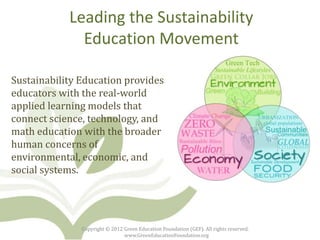 Leading the Sustainability
              Education Movement

Sustainability Education provides
educators with the real-world
applied learning models that
connect science, technology, and
math education with the broader
human concerns of
environmental, economic, and
social systems.




               Copyright © 2012 Green Education Foundation (GEF). All rights reserved.
                                www.GreenEducationFoundation.org
 