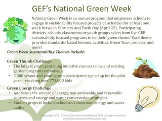 GEF’s National Green Week
            National Green Week is an annual program that empowers schools to
            engage in sustainability focused projects or activities for at least one
            week between February and Earth Day (April 22). Participating
            districts, schools, classrooms or youth groups select from five GEF
            sustainability focused programs to be their ‘green theme.’ Each theme
            provides standards- based lessons, activities, Green Team projects, and
            more!
Green Week Sustainability Themes include:

Green Thumb Challenge
 • The largest youth gardening initiative connects new and existing
   garden programs nationwide
 • 5,000 school and youth group participants signed up for the pilot
   year—reaching over 771,000 kids
Green Energy Challenge
 • Addresses the science of energy, non-renewable and renewable
   sources, and energy and water conservation strategies
 • Student projects include school and classroom energy and water
   audits
                   Copyright © 2012 Green Education Foundation (GEF). All rights reserved.
                                    www.GreenEducationFoundation.org
 