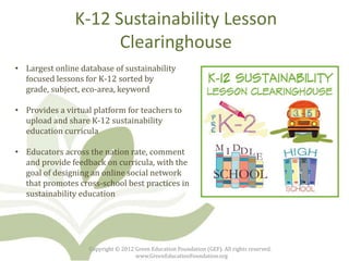 K-12 Sustainability Lesson
                      Clearinghouse
• Largest online database of sustainability
  focused lessons for K-12 sorted by
  grade, subject, eco-area, keyword

• Provides a virtual platform for teachers to
  upload and share K-12 sustainability
  education curricula

• Educators across the nation rate, comment
  and provide feedback on curricula, with the
  goal of designing an online social network
  that promotes cross-school best practices in
  sustainability education




                    Copyright © 2012 Green Education Foundation (GEF). All rights reserved.
                                     www.GreenEducationFoundation.org
 