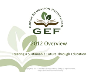 2012 Overview
Creating a Sustainable Future Through Education


        Copyright © 2012 Green Education Foundation (GEF). All rights reserved.
                         www.GreenEducationFoundation.org
 
