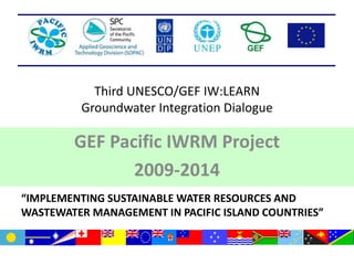 Third UNESCO/GEF IW:LEARN
Groundwater Integration Dialogue
GEF Pacific IWRM Project
2009-2014
“IMPLEMENTING SUSTAINABLE WATER RESOURCES AND
WASTEWATER MANAGEMENT IN PACIFIC ISLAND COUNTRIES”
 