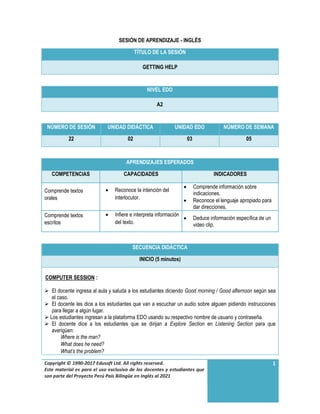 Copyright © 1990-2017 Edusoft Ltd. All rights reserved.
Este material es para el uso exclusivo de los docentes y estudiantes que
son parte del Proyecto Perú País Bilingüe en Inglés al 2021
1
SESIÓN DE APRENDIZAJE - INGLÉS
TÍTULO DE LA SESIÓN
GETTING HELP
NIVEL EDO
A2
NÚMERO DE SESIÓN UNIDAD DIDÁCTICA UNIDAD EDO NÚMERO DE SEMANA
22 02 03 05
APRENDIZAJES ESPERADOS
COMPETENCIAS CAPACIDADES INDICADORES
Comprende textos
orales
 Reconoce la intención del
interlocutor.
 Comprende información sobre
indicaciones.
 Reconoce el lenguaje apropiado para
dar direcciones.
Comprende textos
escritos
 Infiere e interpreta información
del texto.
 Deduce información específica de un
video clip.
SECUENCIA DIDÁCTICA
INICIO (5 minutos)
COMPUTER SESSION :
 El docente ingresa al aula y saluda a los estudiantes diciendo Good morning / Good afternoon según sea
el caso.
 El docente les dice a los estudiantes que van a escuchar un audio sobre alguien pidiendo instrucciones
para llegar a algún lugar.
 Los estudiantes ingresan a la plataforma EDO usando su respectivo nombre de usuario y contraseña.
 El docente dice a los estudiantes que se dirijan a Explore Section en Listening Section para que
averigüen:
Where is the man?
What does he need?
What’s the problem?
 