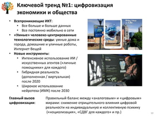Ключевой тренд №1: цифровизация
экономики и общества
Главный вызов
цифровизации:
Правильный баланс между «аналоговым» и «цифровым»
мирами: снижение отрицательного влияния цифровой
реальности на индивидуальную и коллективную психику
(«ноциолизация», «СДВГ для каждого» и пр.)
• Всепроникающие ИКТ:
• Все больше и больше данных
• Все постоянно мобильно в сети
• «Умные» человеко-центрированные
технологические среды: умные дома и
города, домашние и уличные роботы,
Интернет Вещей
• Новые инструменты:
• Интенсивное использование ИИ /
искусственных агентов («личные
помощники» для каждого)
• Гибридная реальность
(дополненная / виртуальная)
после 2020
• Широкое использование
нейротеха (ИМК) после 2030
10
 