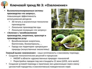 Ключевой тренд № 3: «Озеленение»
Главный вызов «озеленения» - наша неготовность к массовому переходу:
• Создание технологических решений и процессов:
• НИОКР в области «дружественных природе» технологий
• Перестройка городов под эко-стандарты 21 века (LEED, zero waste)
• Создание условий перехода к практикам эко-цивилизации через смену
ценностной парадигмы и (коллективных) поведенческих норм
• Высоколокализированные системы
производства «по запросу»,
повышающие эффективность
использования ресурсов
• 3D печать и аналогичные технологии
производства
• Локальное производство еды
• Локальная генерация «по запросу»
• «Зеленое» / возобновляемое
производство, энергетика, транспорт и
производство услуг
• Возобновляемая энергетика,
биотопливо, биоматериалы, …
• Города как территории «рекреации»
природы (искусственные экосистемы)
12
 