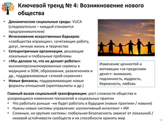 Ключевой тренд № 4: Возникновение нового
общества
• Динамические социальные среды: VUCA
(следовательно – каждый становится
предпринимателем)
• Исчезновение искусственных барьеров:
«сообщества играющих», сочетающих работу,
досуг, личную жизнь и творчество
• Сетецентричные организации, решающие
локальные и глобальные проблемы
• «Мы делаем то, что не делают роботы»:
высокоперсонализированные сервисы в
медицине и ЗОЖ, образовании, развлечениях и
др., поддерживаемые «этикой служения»
• Новые финансы, поддерживающие новые
форматы отношений (криптовалюты и др.)
Главный вызов социальной трансформации: рост сложности общества и
ускоряющиеся изменения технологий и социальных практик
• Что работало раньше –не будет работать в будущем (новые практики / навыки)
• Нужны новые системы управления: коллективный интеллект + ИИ
• Сложные, но хрупкие системы: глобальная безопасность зависит от локальной /
низовой устойчивости сообществ и их способности хранить мир
Изменение ценностей и
мотивации «за пределами
денег»: внимание,
подлинность, мудрость,
бережность, любовь
13
 
