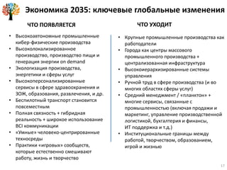 Экономика 2035: ключевые глобальные изменения
ЧТО ПОЯВЛЯЕТСЯ ЧТО УХОДИТ
• Высокоавтономные промышленные
кибер-физические производства
• Высоколокализированное
производство, производство пищи и
генерация энергии on demand
• Экологизация производства,
энергетики и сферы услуг
• Высокоперсонализированные
сервисы в сфере здравоохранения и
ЗОЖ, образования, развлечения, и др.
• Беспилотный транспорт становится
повсеместным
• Полная связность + гибридная
реальность + широкое использование
BCI коммуникации
• «Умные» человеко-центрированные
техносреды
• Практики «игровых» сообществ,
которые естественно смешивают
работу, жизнь и творчество
• Крупные промышленные производства как
работодатели
• Города как центры массового
промышленного производства +
централизованная инфраструктура
• Высокоиерархизированные системы
управления
• Ручной труд в сфере производства (и во
многих областях сферы услуг)
• Средний менеджмент / «планктон» +
многие сервисы, связанные с
промышленностью (включая продажи и
маркетинг, управление производственной
логистикой, бухгалтерия и финансы,
ИТ поддержка и т.д.)
• Институциональные границы между
работой, творчеством, образованием,
игрой и жизнью
17
 