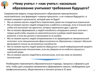 27
Современная модель «индустриального» образования принципиально
несостоятельна: она формирует «навыки прошлого», а не «навыки будущего», и
готовит учащихся к реальности, которой уже не будет!
• Мы не можем научить людей быть творческими, давая им стандартные упражнения
• Мы не можем научить людей сотрудничать и работать в команде, если в течение всей
учебы они выступают как одиночки, которые соревнуются друг с другом
• Мы не можем сформировать у людей способность непрерывно учиться, если мы с
первых дней учебы лишаем их самостоятельности в выборе своей траектории
развития, и если мы ругаем и наказываем их за ошибки
• Мы не можем научить людей сопереживанию и не сформируем их эмоциональный
интеллект, если эмоциональная сфера исключена из образования, а процесс обучения
фокусируется только на когнитивных способностях
• Мы не можем научить людей грамотно обращаться с новой информационной средой и
информационными технологиями, если мы убираем их из учебного процесса и
школьной среды
• Мы не можем научить людей быть осознанными, если мы сами не являемся
осознанными
Необходимо пересмотреть образовательные подходы, процессы и форматы для
того, чтобы дать учащимся возможность формировать навыки, необходимые для
профессионального, общественного и личного успеха в 21 веке
«Чему учить» = «как учить»: насколько
образование учитывает требования будущего?
 