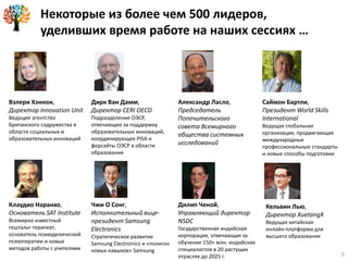Некоторые из более чем 500 лидеров,
уделивших время работе на наших сессиях …
Вэлери Хэннон,
Директор Innovation Unit
Ведущее агентство
Британского содружества в
области социальных и
образовательных инноваций
Дирк Ван Дамм,
Директор CERI OECD
Подразделение ОЭСР,
отвечающее за поддержку
образовательных инноваций,
координирующее PISA и
форсайты ОЭСР в области
образования
Александр Ласло,
Председатель
Попечительского
совета Всемирного
общества системных
исследований
Клаудио Наранхо,
Основатель SAT Institute
Всемирно известный
гештальт-терапевт,
основатель психоделической
психотерапии и новых
методов работы с учителями
Чжи О Сонг,
Исполнительный вице-
президент Samsung
Electronics
Стратегическое развитие
Samsung Electroinics и «полигон
новых навыков» Samsung
Дилип Ченой,
Управляющий директор
NSDC
Государственная индийская
корпорация, отвечающая за
обучение 150+ млн. индийских
специалистов в 20 растущих
отраслях до 2025 г.
Саймон Бартли,
Президент World Skills
International
Ведущая глобальная
организация, продвигающая
международные
профессиональные стандарты
и новые способы подготовки
Кельвин Лью,
Директор XuetangX
Ведущая китайская
онлайн-платформа для
высшего образования
3
 
