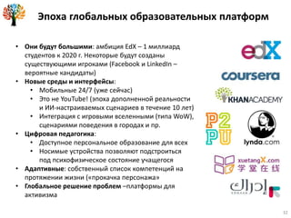 Эпоха глобальных образовательных платформ
• Они будут большими: амбиция EdX – 1 миллиард
студентов к 2020 г. Некоторые будут созданы
существующими игроками (Facebook и LinkedIn –
вероятные кандидаты)
• Новые среды и интерфейсы:
• Мобильные 24/7 (уже сейчас)
• Это не YouTube! (эпоха дополненной реальности
и ИИ-настраиваемых сценариев в течение 10 лет)
• Интеграция с игровыми вселенными (типа WoW),
сценариями поведения в городах и пр.
• Цифровая педагогика:
• Доступное персональное образование для всех
• Носимые устройства позволяют подстроиться
под психофизическое состояние учащегося
• Адаптивные: собственный список компетенций на
протяжении жизни («прокачка персонажа»
• Глобальное решение проблем –платформы для
активизма
32
 