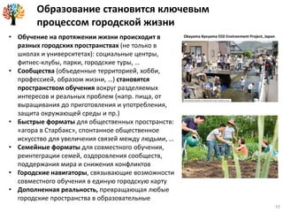 Образование становится ключевым
процессом городской жизни
• Обучение на протяжении жизни происходит в
разных городских пространствах (не только в
школах и университетах): социальные центры,
фитнес-клубы, парки, городские туры, …
• Сообщества (объеденные территорией, хобби,
профессией, образом жизни, …) становятся
пространством обучения вокруг разделяемых
интересов и реальных проблем (напр. пища, от
выращивания до приготовления и употребления,
защита окружающей среды и пр.)
• Быстрые форматы для общественных пространств:
«агора в Старбакс», спонтанное общественное
искусство для увеличения связей между людьми, …
• Семейные форматы для совместного обучения,
реинтеграции семей, оздоровления сообществ,
поддержания мира и снижения конфликтов
• Городские навигаторы, связывающие возможности
совместного обучения в единую городскую карту
• Дополненная реальность, превращающая любые
городские пространства в образовательные
33
 