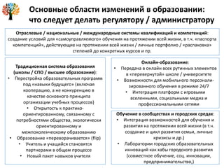Основные области изменений в образовании:
что следует делать регулятору / администратору
Отраслевые / национальные / международные системы квалификаций и компетенций:
создание условий для «самоуправляемого» обучения на протяжении всей жизни, в т.ч. «паспорта
компетенций», действующие на протяжении всей жизни / личные портфолио / «распаковка»
степеней до конкретных курсов и пр.
Традиционная система образования
(школы / СПО / высшее образование):
• Перестройка образовательных программ
под «навыки будущего» (включая
кооперацию, а не конкуренцию в
качестве основного принципа
организации учебных процессов)
• Открытость к практико-
ориентированному, связанному с
потребностями общества, экологически
ориентированному и
межпоколенческому образованию
• Образование «переворачивается» (flip)
• Учитель и учащийся становятся
партнерами в общем процессе
• Новый пакет навыков учителя
Онлайн-образование:
• Передача в онлайн всех рутинных элементов
в «перевернутой» школе / университете
• Возможности для мобильного персонали-
зированного обучения в режиме 24/7
• Интеграция платформ с игровыми
вселенными, социальными медиа и
профессиональными сетями
Обучение в сообществах и городских средах:
• Интеграция возможностей для обучения и
развития на протяжении всей жизни (в т.ч.
создание и цикл развития семьи, личные
кризисы и др.)
• Лаборатории городских образовательных
инноваций как хабы городского развития
(совместное обучение, соц. инновации,
предпринимательство,)
 