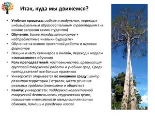 • Учебные процессы: гибкие и модульные, переход к
индивидуальным образовательным траекториям (на
основе запросов самих студентов)
• Обучение: более междисциплинарное +
надпредметные «навыки будущего»
• Обучение на основе проектной работы и игровых
форматов
• Лекции и часть семинаров в онлайн, переход к модели
«смешанного» обучения
• Роль преподавателей: наставничество, организация
групповой творческой работы и учебных сред. Среди
преподавателей все больше практиков
• Университет открывается во внешнюю среду: центр
развития территории / отрасли, место решения
реальных проблем (экономики и общества)
• Кампус университета: поддержка коллективной
творческой деятельности студенческих групп,
повышение интенсивности междисциплинарных
обменов, помощь в рождении нового
Итак, куда мы движемся?
 