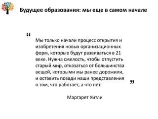 Мы только начали процесс открытия и
изобретения новых организационных
форм, которые будут развиваться в 21
веке. Нужна смелость, чтобы отпустить
старый мир, отказаться от большинства
вещей, которыми мы ранее дорожили,
и оставить позади наши представления
о том, что работает, а что нет.
Маргарет Уитли
Будущее образования: мы еще в самом начале
“
”
 