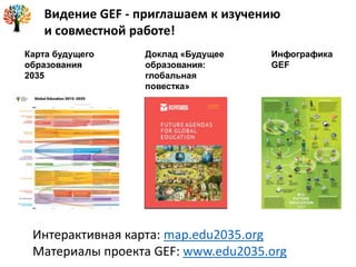 Карта будущего
образования
2035
Доклад «Будущее
образования:
глобальная
повестка»
Инфографика
GEF
Видение GEF - приглашаем к изучению
и совместной работе!
Интерактивная карта: map.edu2035.org
Материалы проекта GEF: www.edu2035.org
 