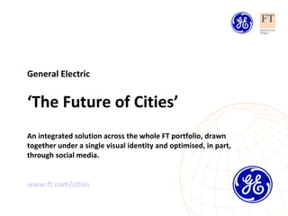 General Electric ‘ The Future of Cities’ An integrated solution across the whole FT portfolio, drawn together under a single visual identity and optimised, in part, through social media. www.ft.com/cities   