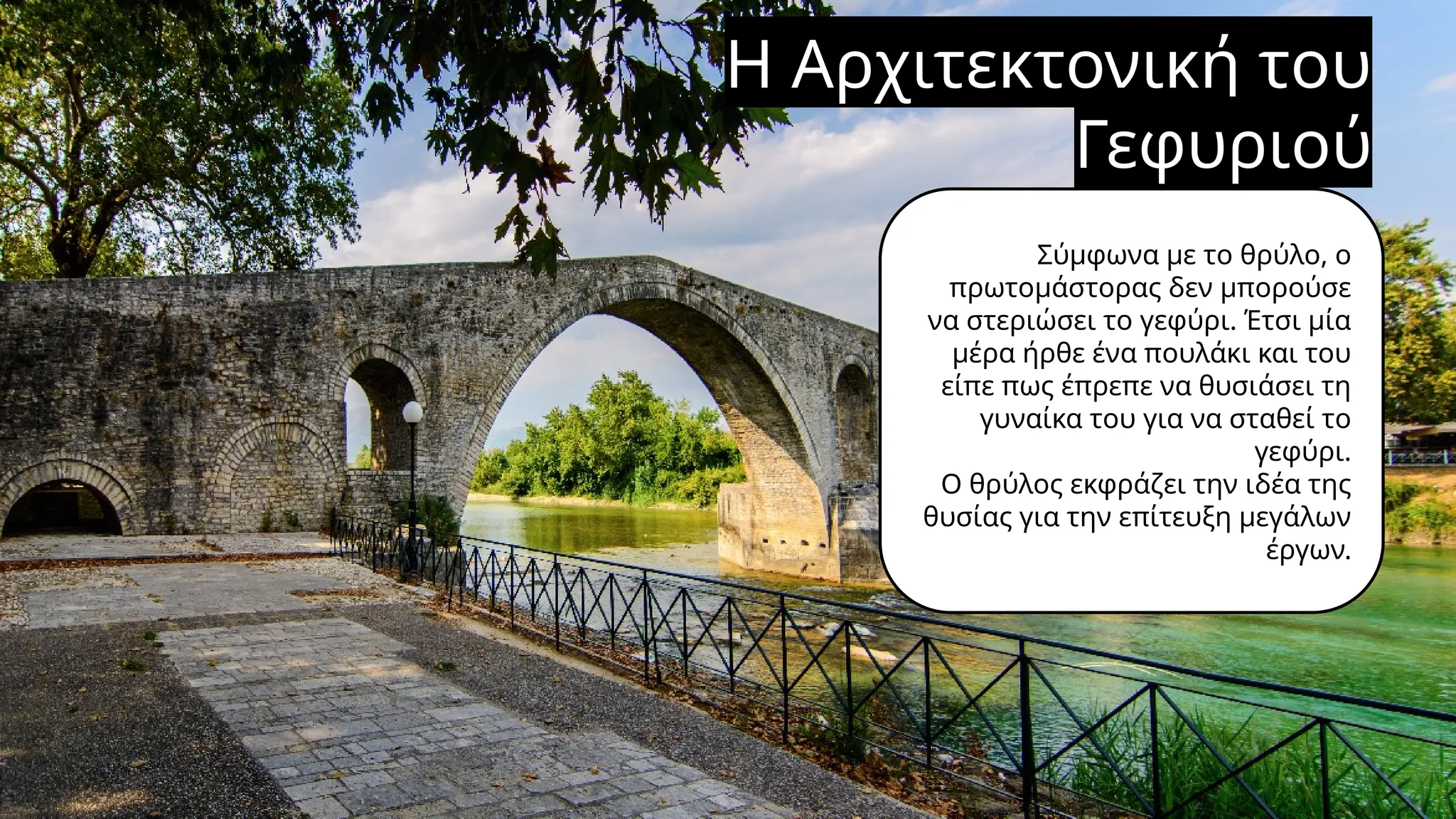 Η Αρχιτεκτονική του
Γεφυριού
Σύμφωνα με το θρύλο, ο
πρωτομάστορας δεν μπορούσε
να στεριώσει το γεφύρι. Έτσι μία
μέρα ήρθε ένα πουλάκι και του
είπε πως έπρεπε να θυσιάσει τη
γυναίκα του για να σταθεί το
γεφύρι.
Ο θρύλος εκφράζει την ιδέα της
θυσίας για την επίτευξη μεγάλων
έργων.
 