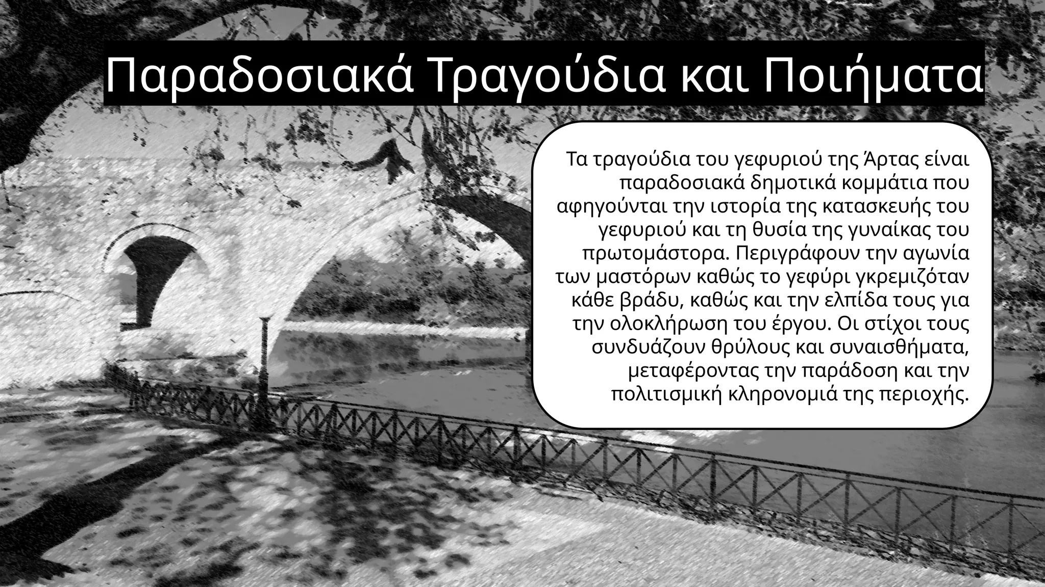 Παραδοσιακά Τραγούδια και Ποιήματα
Τα τραγούδια του γεφυριού της Άρτας είναι
παραδοσιακά δημοτικά κομμάτια που
αφηγούνται την ιστορία της κατασκευής του
γεφυριού και τη θυσία της γυναίκας του
πρωτομάστορα. Περιγράφουν την αγωνία
των μαστόρων καθώς το γεφύρι γκρεμιζόταν
κάθε βράδυ, καθώς και την ελπίδα τους για
την ολοκλήρωση του έργου. Οι στίχοι τους
συνδυάζουν θρύλους και συναισθήματα,
μεταφέροντας την παράδοση και την
πολιτισμική κληρονομιά της περιοχής.
 