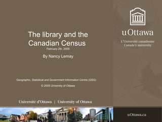 The library and the
Canadian Census
February 2th, 2009
By Nancy Lemay
Geographic, Statistical and Government Information Centre (GSG)
© 2009 University of Ottawa
 