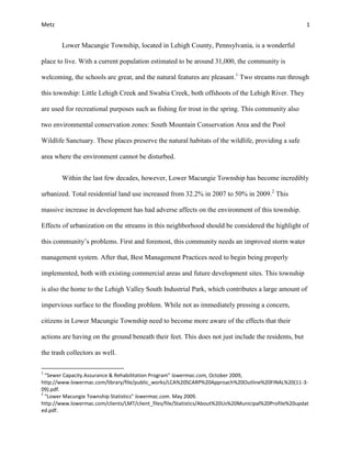 Metz 1
Lower Macungie Township, located in Lehigh County, Pennsylvania, is a wonderful
place to live. With a current population estimated to be around 31,000, the community is
welcoming, the schools are great, and the natural features are pleasant.1
Two streams run through
this township: Little Lehigh Creek and Swabia Creek, both offshoots of the Lehigh River. They
are used for recreational purposes such as fishing for trout in the spring. This community also
two environmental conservation zones: South Mountain Conservation Area and the Pool
Wildlife Sanctuary. These places preserve the natural habitats of the wildlife, providing a safe
area where the environment cannot be disturbed.
Within the last few decades, however, Lower Macungie Township has become incredibly
urbanized. Total residential land use increased from 32.2% in 2007 to 50% in 2009.2
This
massive increase in development has had adverse affects on the environment of this township.
Effects of urbanization on the streams in this neighborhood should be considered the highlight of
this community’s problems. First and foremost, this community needs an improved storm water
management system. After that, Best Management Practices need to begin being properly
implemented, both with existing commercial areas and future development sites. This township
is also the home to the Lehigh Valley South Industrial Park, which contributes a large amount of
impervious surface to the flooding problem. While not as immediately pressing a concern,
citizens in Lower Macungie Township need to become more aware of the effects that their
actions are having on the ground beneath their feet. This does not just include the residents, but
the trash collectors as well.
1
“Sewer Capacity Assurance & Rehabilitation Program” lowermac.com, October 2009,
http://www.lowermac.com/library/file/public_works/LCA%20SCARP%20Approach%20Outline%20FINAL%20(11-3-
09).pdf.
2
“Lower Macungie Township Statistics” lowermac.com. May 2009.
http://www.lowermac.com/clients/LMT/client_files/file/Statistics/About%20Us%20Municipal%20Profile%20updat
ed.pdf.
 