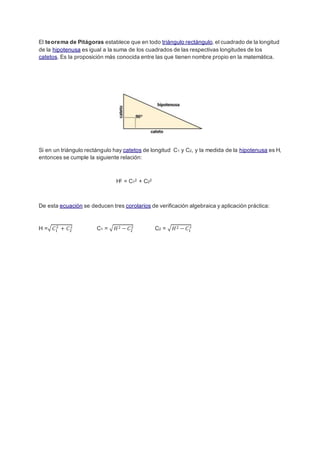 El teorema de Pitágoras establece que en todo triángulo rectángulo, el cuadrado de la longitud
de la hipotenusa es igual a la suma de los cuadrados de las respectivas longitudes de los
catetos. Es la proposición más conocida entre las que tienen nombre propio en la matemática.
Si en un triángulo rectángulo hay catetos de longitud C1 y C2, y la medida de la hipotenusa es H,
entonces se cumple la siguiente relación:
H2 = C12 + C22
De esta ecuación se deducen tres corolarios de verificación algebraica y aplicación práctica:
H =√ 𝐶1
2
+ 𝐶2
2
C1 = √ 𝐻2 − 𝐶2
2
C2 = √ 𝐻2 − 𝐶1
2