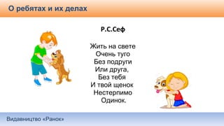 Видавництво «Ранок»
О ребятах и их делах
Р.С.Сеф
Жить на свете
Очень туго
Без подруги
Или друга,
Без тебя
И твой щенок
Нестерпимо
Одинок.
 