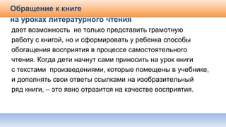 Обращение к книге
на уроках литературного чтения
дает возможность не только представить грамотную
работу с книгой, но и сформировать у ребенка способы
обогащения восприятия в процессе самостоятельного
чтения. Когда дети начнут сами приносить на урок книги
с текстами произведениями, которые помещены в учебнике,
и дополнять свои ответы ссылками на изобразительный
ряд книги, – это явно отразится на качестве восприятия.
 